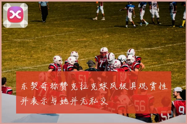 东契奇称赞克拉克球风极具观赏性并表示与她并无私交