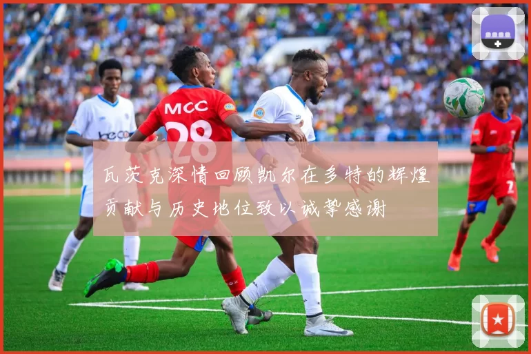 瓦茨克深情回顾凯尔在多特的辉煌贡献与历史地位致以诚挚感谢