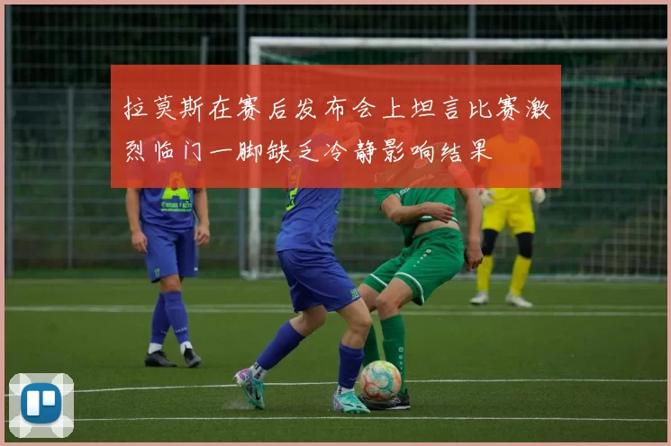 拉莫斯在赛后发布会上坦言比赛激烈临门一脚缺乏冷静影响结果