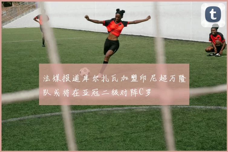 法媒报道库尔扎瓦加盟印尼超万隆队或将在亚冠二级对阵C罗