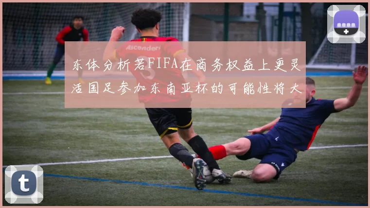 东体分析若FIFA在商务权益上更灵活国足参加东南亚杯的可能性将大增