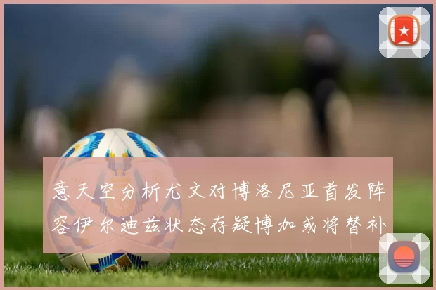 意天空分析尤文对博洛尼亚首发阵容伊尔迪兹状态存疑博加或将替补出战