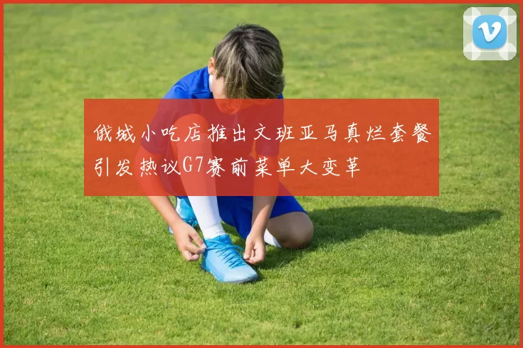 俄城小吃店推出文班亚马真烂套餐引发热议G7赛前菜单大变革