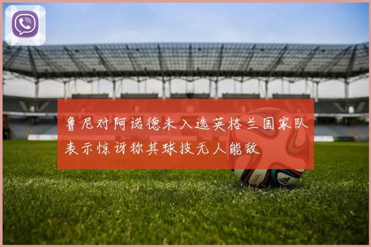 鲁尼对阿诺德未入选英格兰国家队表示惊讶称其球技无人能敌