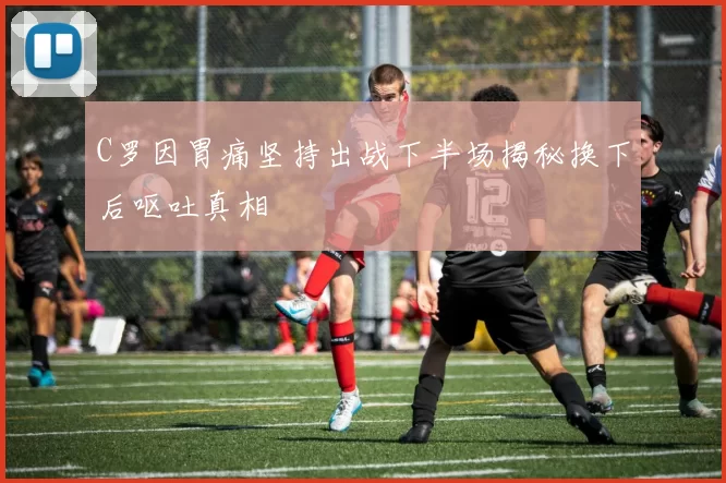 C罗因胃痛坚持出战下半场揭秘换下后呕吐真相