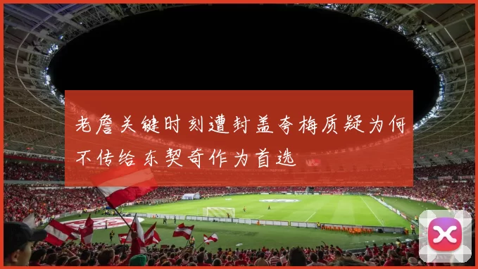 老詹关键时刻遭封盖夸梅质疑为何不传给东契奇作为首选