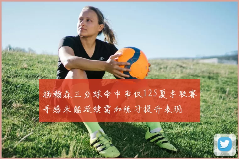 杨瀚森三分球命中率仅125夏季联赛手感未能延续需加练习提升表现