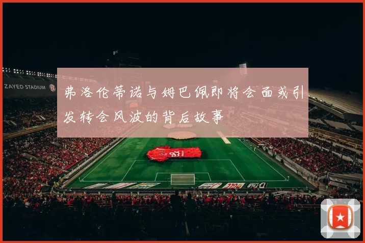 弗洛伦蒂诺与姆巴佩即将会面或引发转会风波的背后故事