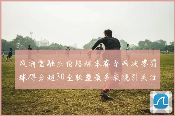 风消雪融杰伦格林本赛季两次零罚球得分超30全联盟最多表现引关注