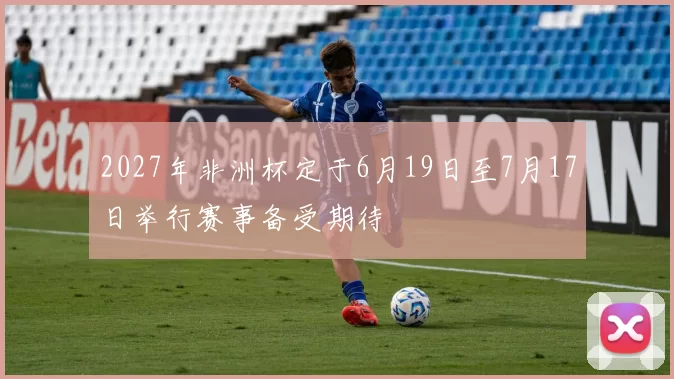 2027年非洲杯定于6月19日至7月17日举行赛事备受期待