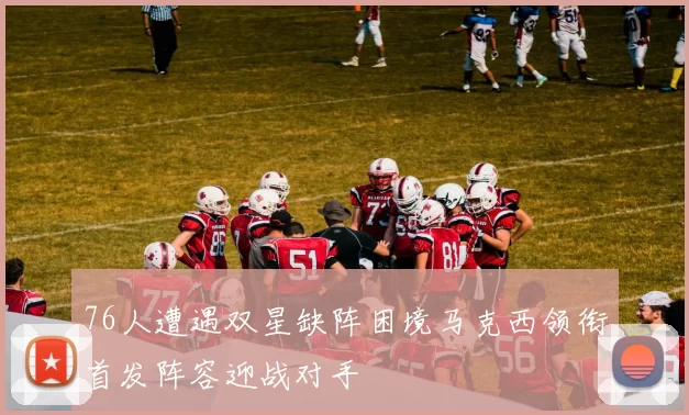 76人遭遇双星缺阵困境马克西领衔首发阵容迎战对手
