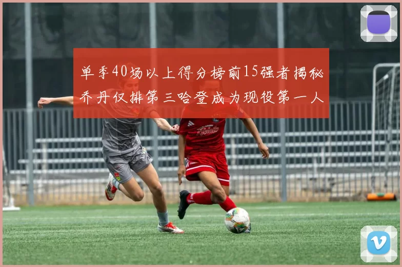 单季40场以上得分榜前15强者揭秘乔丹仅排第三哈登成为现役第一人