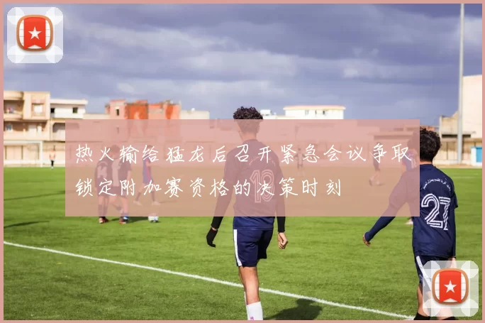 热火输给猛龙后召开紧急会议争取锁定附加赛资格的决策时刻