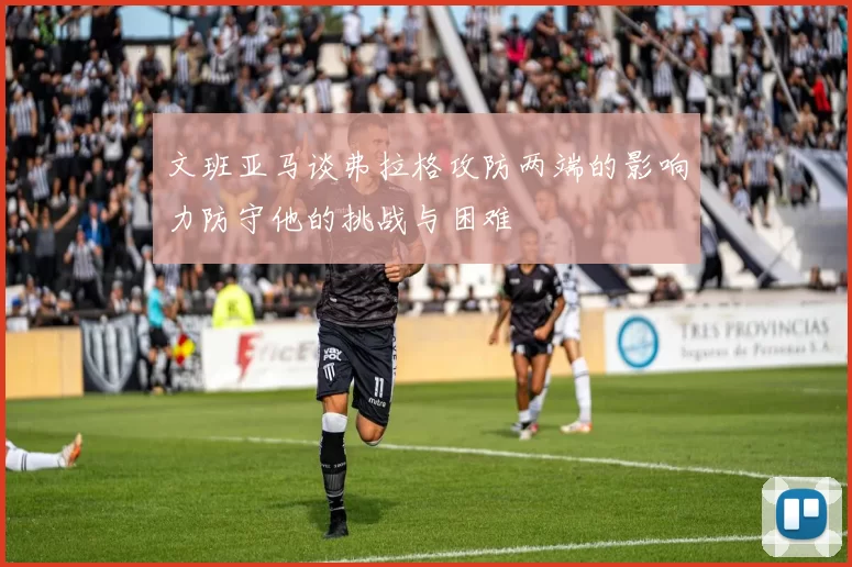 文班亚马谈弗拉格攻防两端的影响力防守他的挑战与困难