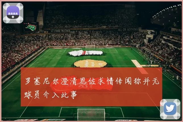 罗塞尼尔澄清恩佐求情传闻称并无球员介入此事