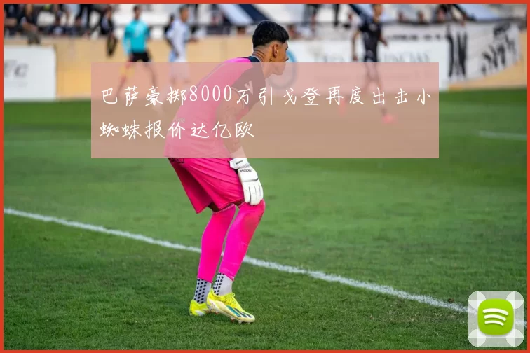 巴萨豪掷8000万引戈登再度出击小蜘蛛报价达亿欧