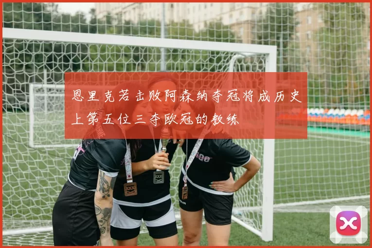 恩里克若击败阿森纳夺冠将成历史上第五位三夺欧冠的教练