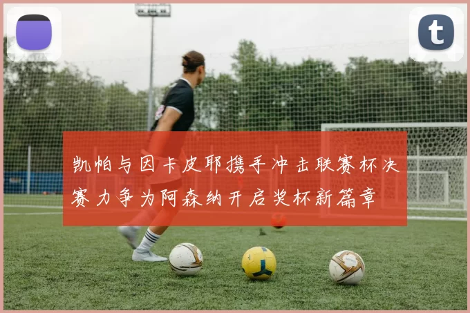 凯帕与因卡皮耶携手冲击联赛杯决赛力争为阿森纳开启奖杯新篇章
