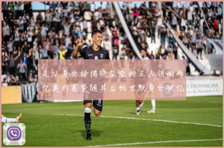足坛身价榜揭晓亚哈姆三人领衔两亿奥利塞紧随其后帕尔默身价破亿
