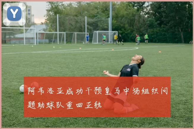 阿韦洛亚成功干预皇马中场组织问题助球队重回正轨