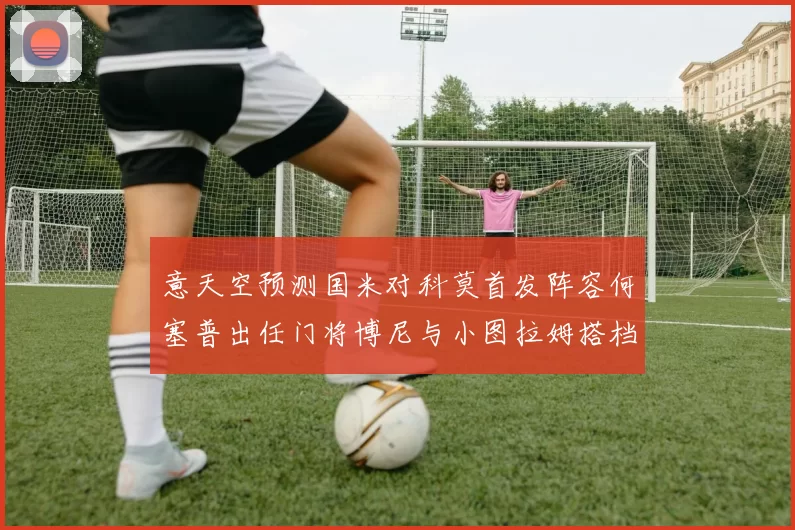 意天空预测国米对科莫首发阵容何塞普出任门将博尼与小图拉姆搭档前锋