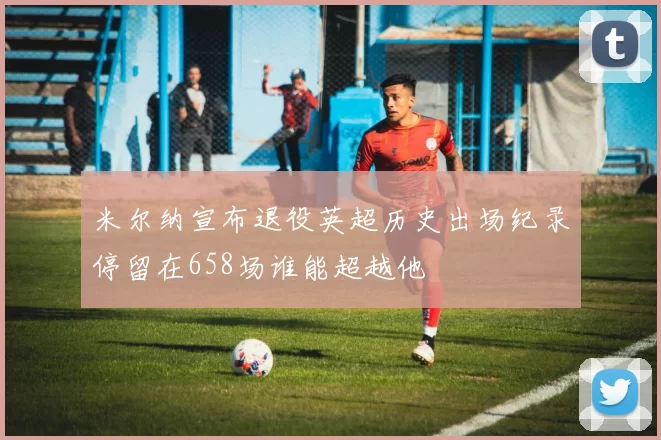 米尔纳宣布退役英超历史出场纪录停留在658场谁能超越他