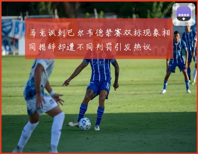 马竞讽刺巴尔韦德禁赛双标现象相同措辞却遭不同判罚引发热议