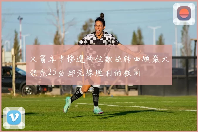 火箭本季惨遭两位数逆转回顾最大领先25分却无缘胜利的教训