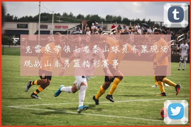 克雷桑带领七名泰山球员齐聚现场观战山东男篮精彩赛事