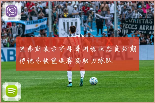 里弗斯表示字母哥训练状态良好期待他尽快重返赛场助力球队