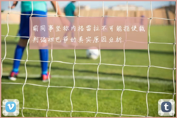 前同事坚称内格雷拉不可能指使裁判偏袒巴萨的真实原因分析