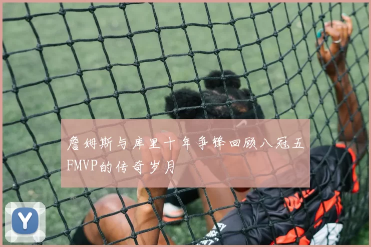 詹姆斯与库里十年争锋回顾八冠五FMVP的传奇岁月