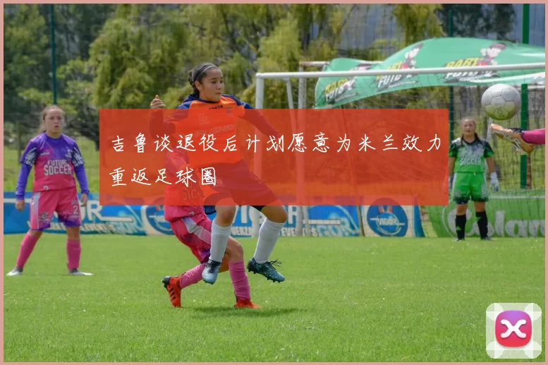 吉鲁谈退役后计划愿意为米兰效力重返足球圈