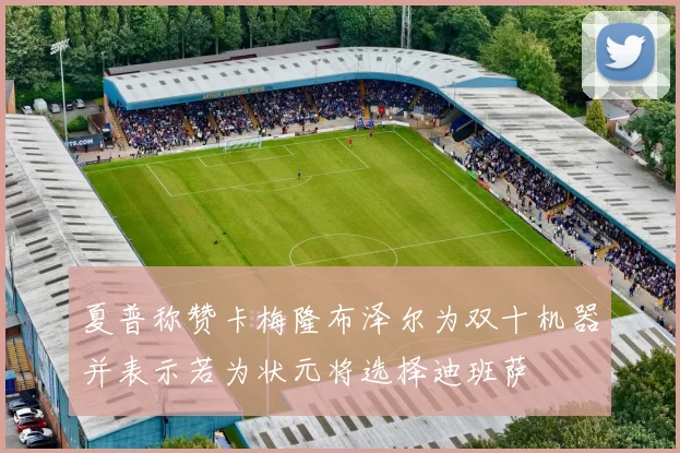 夏普称赞卡梅隆布泽尔为双十机器并表示若为状元将选择迪班萨