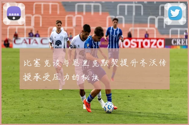 比塞克谈与恩里克默契提升齐沃传授承受压力的秘诀