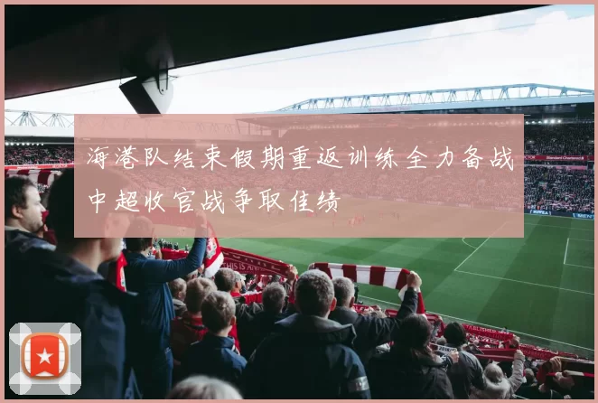 海港队结束假期重返训练全力备战中超收官战争取佳绩