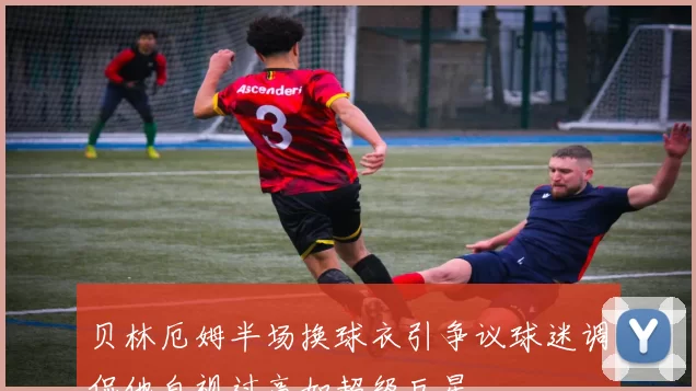 贝林厄姆半场换球衣引争议球迷调侃他自视过高如超级巨星