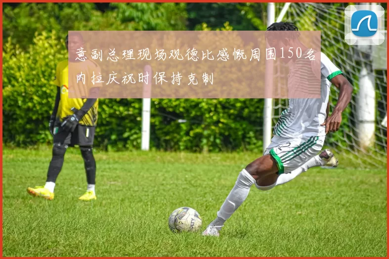 意副总理现场观德比感慨周围150名内拉庆祝时保持克制