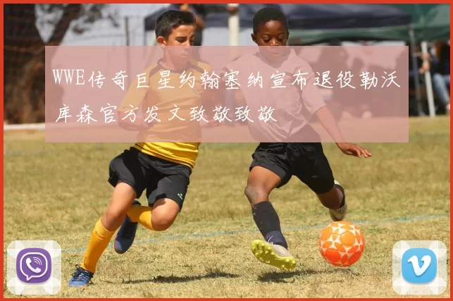 WWE传奇巨星约翰塞纳宣布退役勒沃库森官方发文致敬致敬