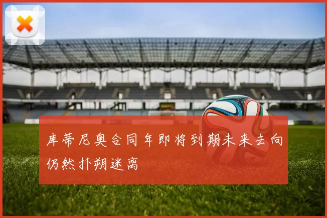 库蒂尼奥合同年即将到期未来去向仍然扑朔迷离