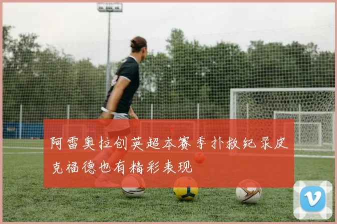 阿雷奥拉创英超本赛季扑救纪录皮克福德也有精彩表现