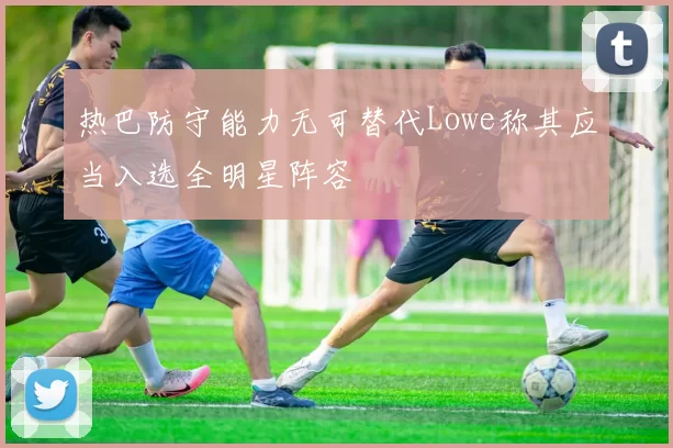 热巴防守能力无可替代Lowe称其应当入选全明星阵容