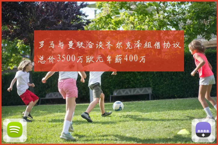 罗马与曼联洽谈齐尔克泽租借协议总价3500万欧元年薪400万